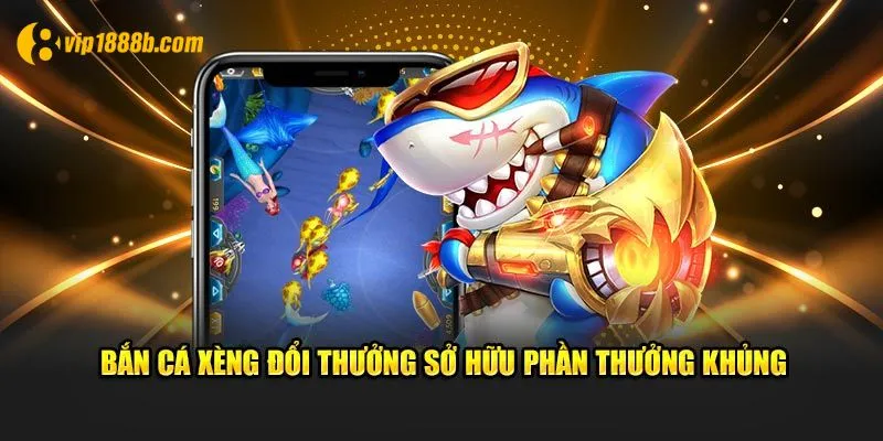 Bắn cá xèng đổi thưởng sở hữu phần thưởng khủng